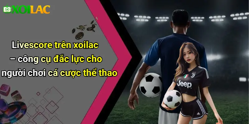 Livescore trên xoilac – công cụ đắc lực cho người chơi cá cược thể thao