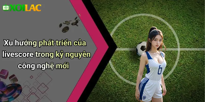 Xu hướng phát triển của livescore trong kỷ nguyên công nghệ mới